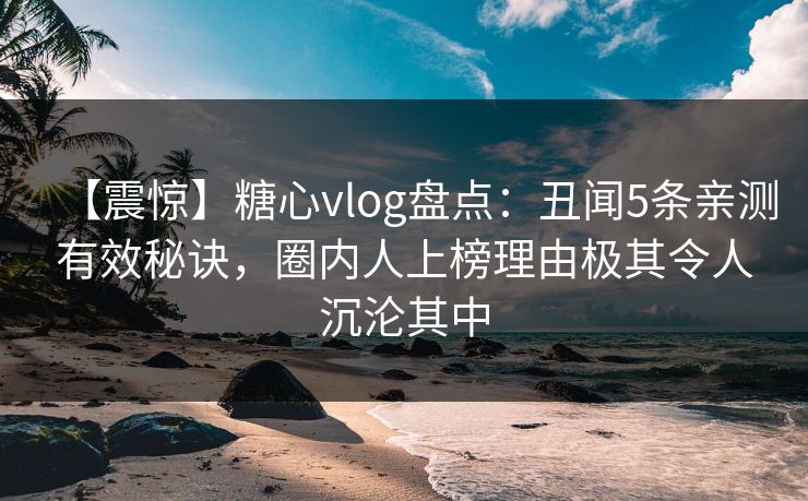 【震惊】糖心vlog盘点:丑闻5条亲测有效秘诀,圈内人上榜理由极其令人沉沦其中