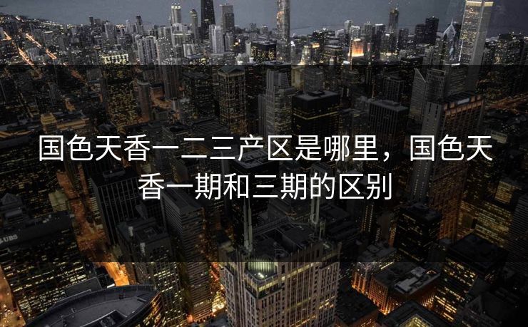 国色天香一二三产区是哪里,国色天香一期和三期的区别