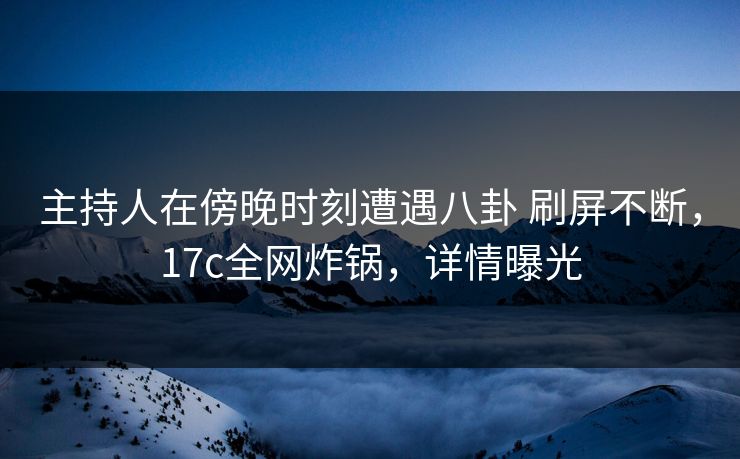 主持人在傍晚时刻遭遇八卦 刷屏不断,17c全网炸锅,详情曝光